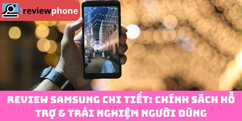 Review Samsung chi tiết: Chính sách hỗ trợ & trải nghiệm người dùng